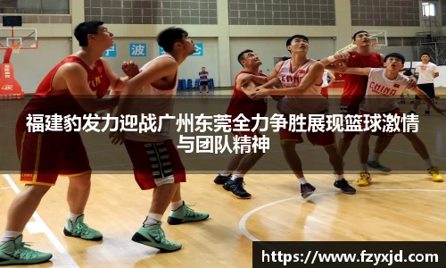 福建豹发力迎战广州东莞全力争胜展现篮球激情与团队精神